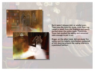 But it wasn’t always dull, or wistful even. There was the time the study room floor rug caught a spark from the fireplace and nearly burned down the entire room. Thankfully, Trace had studied fire safety and remained calm enough to put it out.  Roger, on the other hand, did  not  study fire safety and  his  helpful contribution consisted of him dancing around the raging inferno in a panicked fashion.  