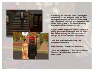 And finally the time had come.  Barrington decided to ask for Abigail’s hand. So after calling his lady fair, he dressed in his best and called for a carriage.  At first glance, one would never guess at the nerves running wild beneath his confident visage. Abigail looked angelic of course. She had a pretty good idea that tonight was the night she’d been waiting for. Barrington felt as though his breath had been taken away. “ You look absolutely stunning.” He whispered reverently. Abby blushed. “Thank you. As do you.” “ Shall we head inside?” Barrington offered his arm. “Wouldn’t want to miss our reservation.” 