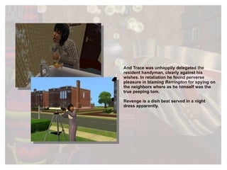 And Trace was unhappily delegated the resident handyman, clearly against his wishes. In retaliation he found perverse pleasure in blaming  Barrington  for spying on the neighbors where as he himself was the true peeping tom. Revenge is a dish best served in a night dress apparently. 