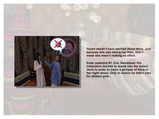 Stuart needn’t have worried about Alice. Just because she was taking her time, didn’t mean she wasn’t making an effort. Enter potential #1: Eric Swinstead. His infatuation led him to sneak into the ladies’ dorm in order to catch a glimpse of Alice in her night dress. Only to realize he didn’t care for athletic girls. 