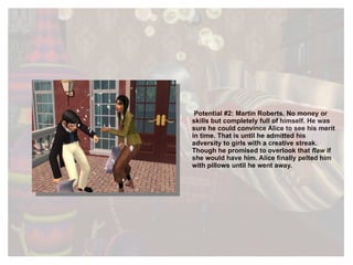 Potential #2: Martin Roberts. No money or skills but completely full of himself. He was sure he could convince Alice to see his merit in time. That is until he admitted his adversity to girls with a creative streak. Though he promised to overlook that  flaw  if she would have him. Alice finally pelted him with pillows until he went away. 