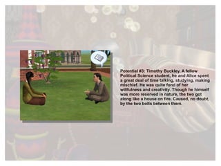 Potential #3: Timothy Buckley. A fellow Political Science student, he and Alice spent a great deal of time talking, studying, making mischief. He was quite fond of her willfulness and creativity. Though he himself was more reserved in nature, the two got along like a house on fire. Caused, no doubt, by the two bolts between them. 
