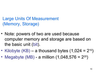 Large Units Of Measurement  (Memory, Storage) Note: powers of two are used because computer memory and storage are based on the basic unit ( bit ). Kilobyte (KB)  – a thousand bytes (1,024 = 2 10 ) Megabyte (MB)  - a million (1,048,576 = 2 20 ) 