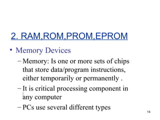 Memory Devices Memory: Is one or more sets of chips that store data/program instructions, either temporarily or permanently . It is critical processing component in any computer PCs use several different types 2. RAM,ROM,PROM,EPROM 