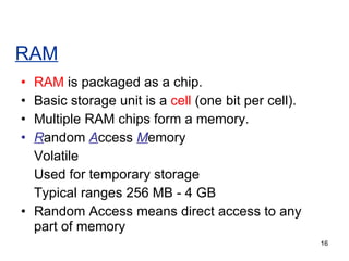 RAM RAM  is packaged as a chip. Basic storage unit is a  cell  (one bit per cell). Multiple RAM chips form a memory. R andom  A ccess  M emory Volatile Used for temporary storage Typical ranges 256 MB - 4 GB Random Access means direct access to any part of memory 