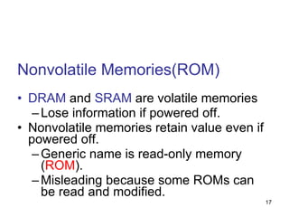 Nonvolatile Memories(ROM) DRAM  and  SRAM  are volatile memories Lose information if powered off. Nonvolatile memories retain value even if powered off. Generic name is read-only memory ( ROM ). Misleading because some ROMs can be read and modified. 