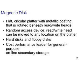 Magnetic Disk Flat, circular platter with metallic coating that is rotated beneath read/write heads Random access device; read/write head can be moved to any location on the platter Hard disks and floppy disks Cost performance leader for general-purpose on-line secondary storage 