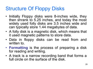 Structure Of Floppy Disks Initially Floppy disks were 8-inches wide, they then shrank to 5.25 inches, and today the most widely used folly disks are 3.5 inches wide and can typically store 1.44 megabytes of data. A folly disk is a magnetic disk, which means that it used magnetic patterns to store data. Data in floppy disks can be read from and written to.  Formatting  is the process of preparing a disk for reading and writing. A track is a narrow recording band that forms a full circle on the surface of the disk. 