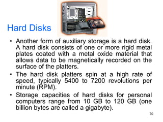 Hard Disks Another form of auxiliary storage is a hard disk. A hard disk consists of one or more rigid metal plates coated with a metal oxide material that allows data to be magnetically recorded on the surface of the platters. The hard disk platters spin at a high rate of speed, typically 5400 to 7200 revolutions per minute (RPM). Storage capacities of hard disks for personal computers range from 10 GB to 120 GB (one billion bytes are called a gigabyte). 
