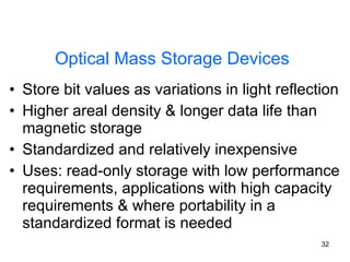 Optical Mass Storage Devices Store bit values as variations in light reflection Higher areal density & longer data life than magnetic storage Standardized and relatively inexpensive Uses: read-only storage with low performance requirements, applications with high capacity requirements & where portability in a standardized format is needed 