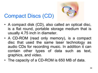 Compact Discs (CD) A compact disk (CD), also called an optical disc, is a flat round, portable storage medium that is usually 4.75 inch in diameter.  A CD-ROM (read only memory), is a compact disc that used the same laser technology as audio CDs for recording music. In addition it can contain other types of data such as text, graphics, and video. The capacity of a CD-ROM is 650 MB of data. 