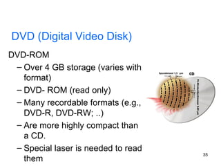 DVD-ROM Over 4 GB storage (varies with format) DVD- ROM (read only) Many recordable formats (e.g., DVD-R, DVD-RW; ..) Are more highly compact than a CD. Special laser is needed to read them DVD (Digital Video Disk) 