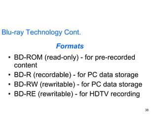 Blu-ray Technology Cont. BD-ROM (read-only) - for pre-recorded content  BD-R (recordable) - for PC data storage  BD-RW (rewritable) - for PC data storage  BD-RE (rewritable) - for HDTV recording  Formats 