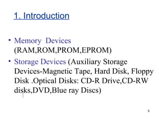 1. Introduction Memory  Devices  (RAM,ROM,PROM,EPROM) Storage Devices  (Auxiliary Storage Devices-Magnetic Tape, Hard Disk, Floppy Disk .Optical Disks: CD-R Drive,CD-RW disks,DVD,Blue ray Discs) 