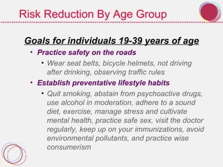 Risk Reduction By Age Group
Goals for individuals 19-39 years of age
• Practice safety on the roads
• Wear seat belts, bicycle helmets, not driving
after drinking, observing traffic rules
• Establish preventative lifestyle habits
• Quit smoking, abstain from psychoactive drugs,
use alcohol in moderation, adhere to a sound
diet, exercise, manage stress and cultivate
mental health, practice safe sex, visit the doctor
regularly, keep up on your immunizations, avoid
environmental pollutants, and practice wise
consumerism
 
