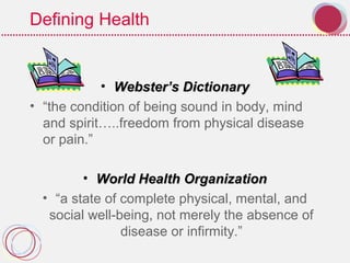 Defining Health
• WebsterWebster’s Dictionary’s Dictionary
• “the condition of being sound in body, mind
and spirit…..freedom from physical disease
or pain.”
• World Health OrganizationWorld Health Organization
• “a state of complete physical, mental, and
social well-being, not merely the absence of
disease or infirmity.”
 