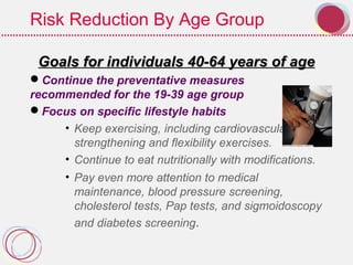 Risk Reduction By Age Group
Goals for individuals 40-64 years of ageGoals for individuals 40-64 years of age
Continue the preventative measures
recommended for the 19-39 age group
Focus on specific lifestyle habits
• Keep exercising, including cardiovascular,
strengthening and flexibility exercises.
• Continue to eat nutritionally with modifications.
• Pay even more attention to medical
maintenance, blood pressure screening,
cholesterol tests, Pap tests, and sigmoidoscopy
and diabetes screening.
 