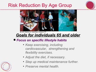 Risk Reduction By Age Group
Goals for individuals 65 and olderGoals for individuals 65 and older
Focus on specific lifestyle habits
• Keep exercising, including
cardiovascular, strengthening and
flexibility exercises.
• Adjust the diet, if necessary.
• Step up medical maintenance further.
• Preserve mental health.
 
