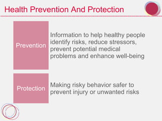 Health Prevention And Protection
Prevention
Information to help healthy people
identify risks, reduce stressors,
prevent potential medical
problems and enhance well-being
Protection
Making risky behavior safer to
prevent injury or unwanted risks
 