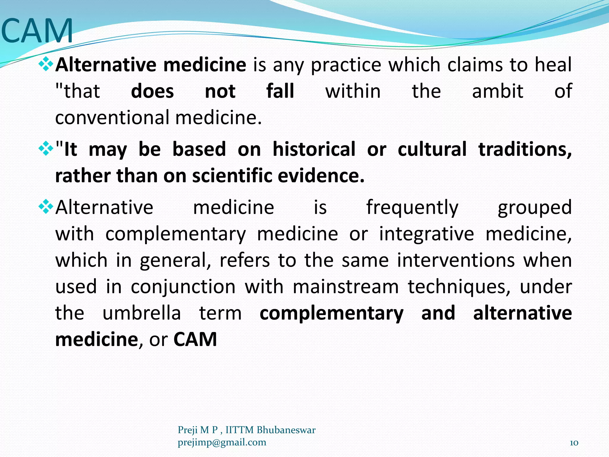 CAM
Alternative medicine is any practice which claims to heal
"that does not fall within the ambit of
conventional medicine.
"It may be based on historical or cultural traditions,
rather than on scientific evidence.
Alternative medicine is frequently grouped
with complementary medicine or integrative medicine,
which in general, refers to the same interventions when
used in conjunction with mainstream techniques, under
the umbrella term complementary and alternative
medicine, or CAM
10
Preji M P , IITTM Bhubaneswar
prejimp@gmail.com
 