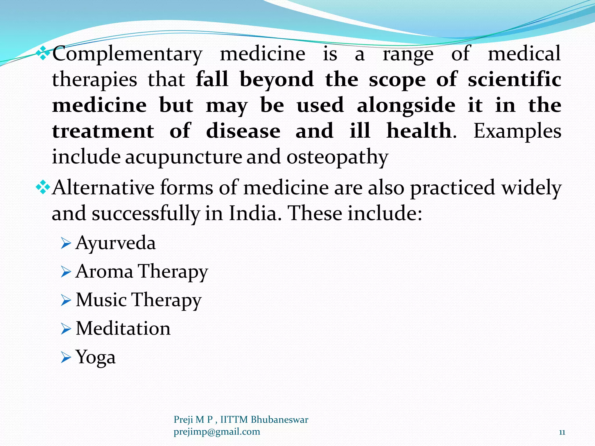 Complementary medicine is a range of medical
therapies that fall beyond the scope of scientific
medicine but may be used alongside it in the
treatment of disease and ill health. Examples
include acupuncture and osteopathy
Alternative forms of medicine are also practiced widely
and successfully in India. These include:
 Ayurveda
 Aroma Therapy
 Music Therapy
 Meditation
 Yoga
11
Preji M P , IITTM Bhubaneswar
prejimp@gmail.com
 
