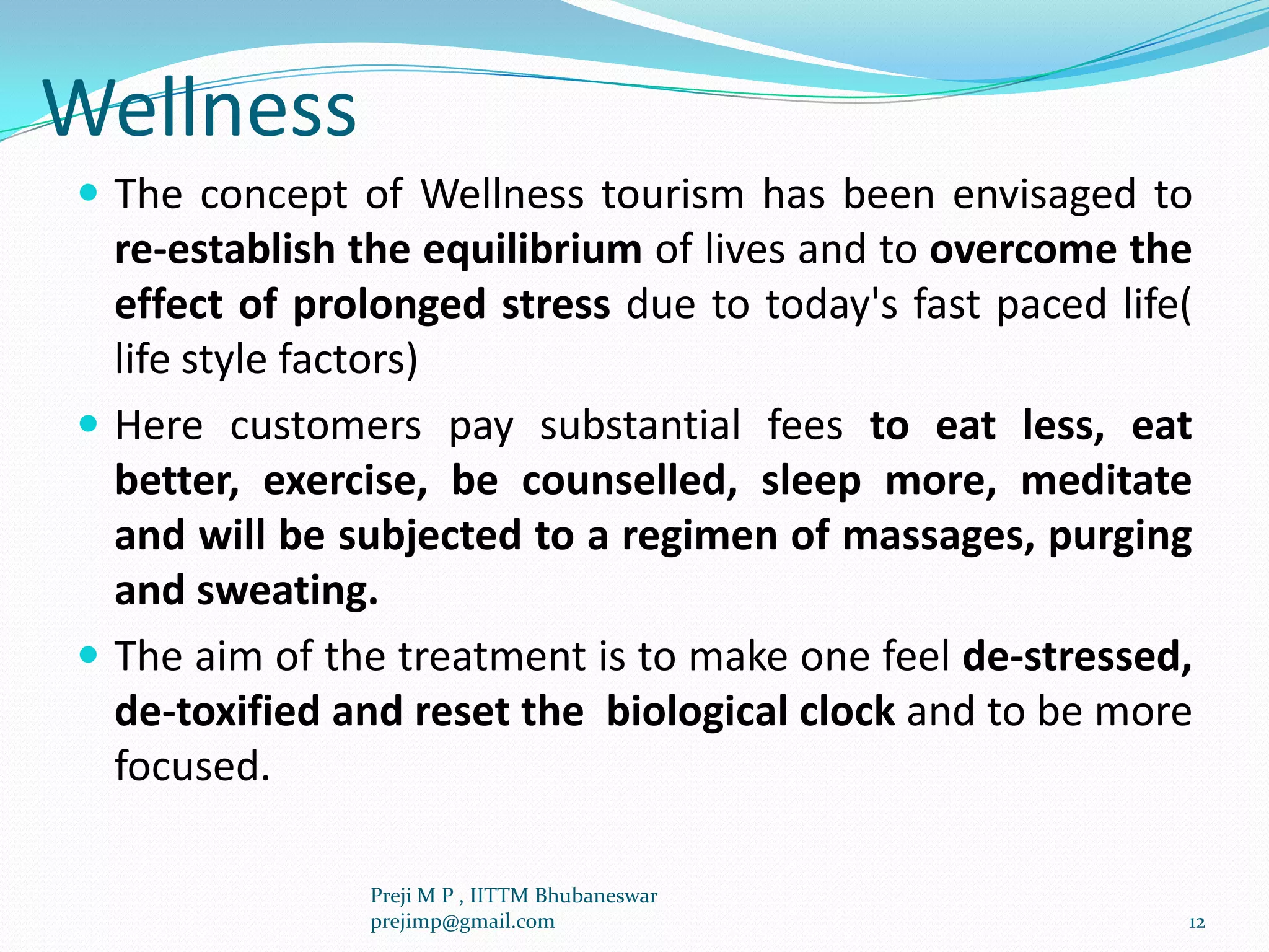 Wellness
 The concept of Wellness tourism has been envisaged to
re-establish the equilibrium of lives and to overcome the
effect of prolonged stress due to today's fast paced life(
life style factors)
 Here customers pay substantial fees to eat less, eat
better, exercise, be counselled, sleep more, meditate
and will be subjected to a regimen of massages, purging
and sweating.
 The aim of the treatment is to make one feel de-stressed,
de-toxified and reset the biological clock and to be more
focused.
12
Preji M P , IITTM Bhubaneswar
prejimp@gmail.com
 