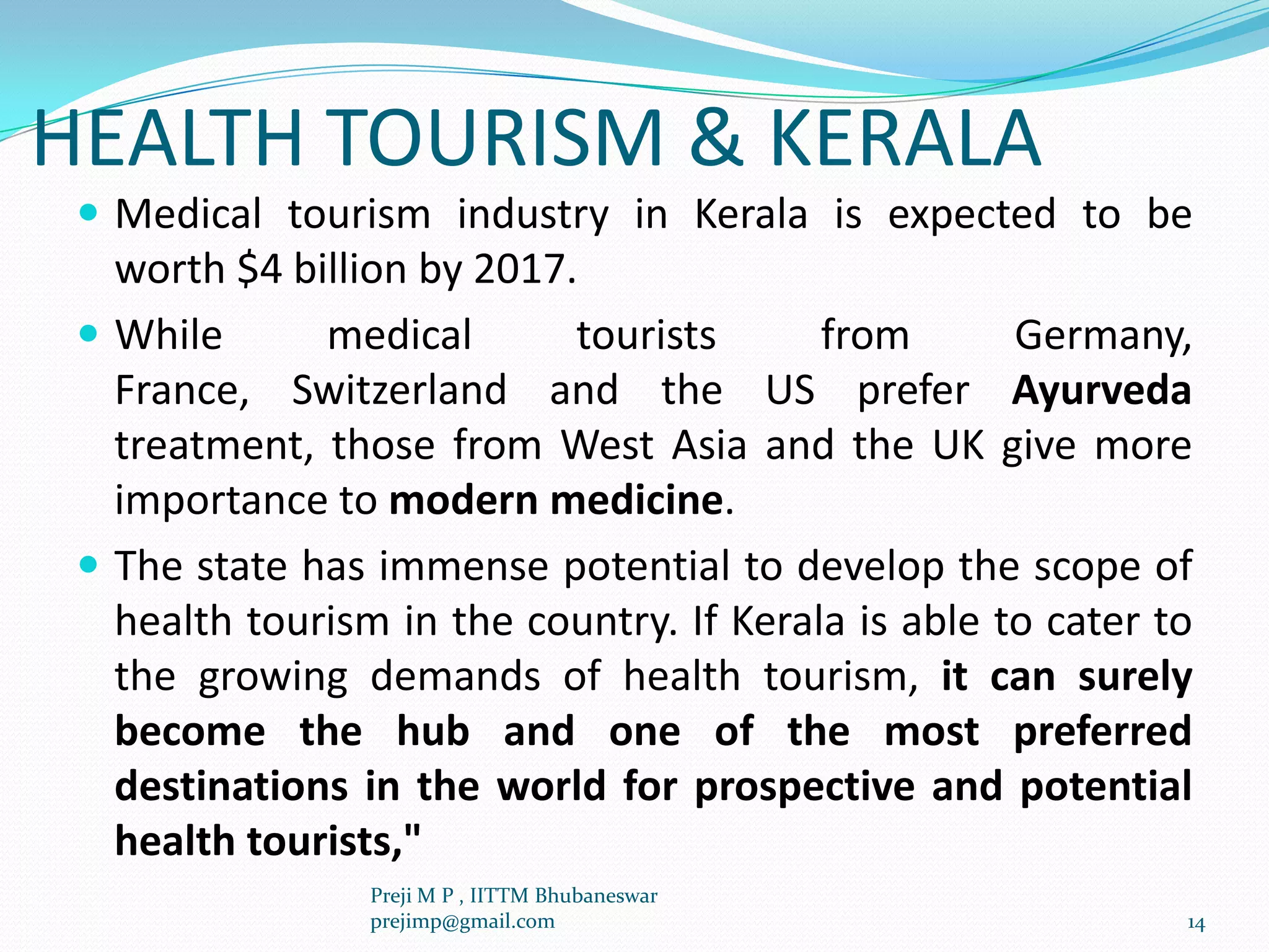 HEALTH TOURISM & KERALA
 Medical tourism industry in Kerala is expected to be
worth $4 billion by 2017.
 While medical tourists from Germany,
France, Switzerland and the US prefer Ayurveda
treatment, those from West Asia and the UK give more
importance to modern medicine.
 The state has immense potential to develop the scope of
health tourism in the country. If Kerala is able to cater to
the growing demands of health tourism, it can surely
become the hub and one of the most preferred
destinations in the world for prospective and potential
health tourists,"
14
Preji M P , IITTM Bhubaneswar
prejimp@gmail.com
 