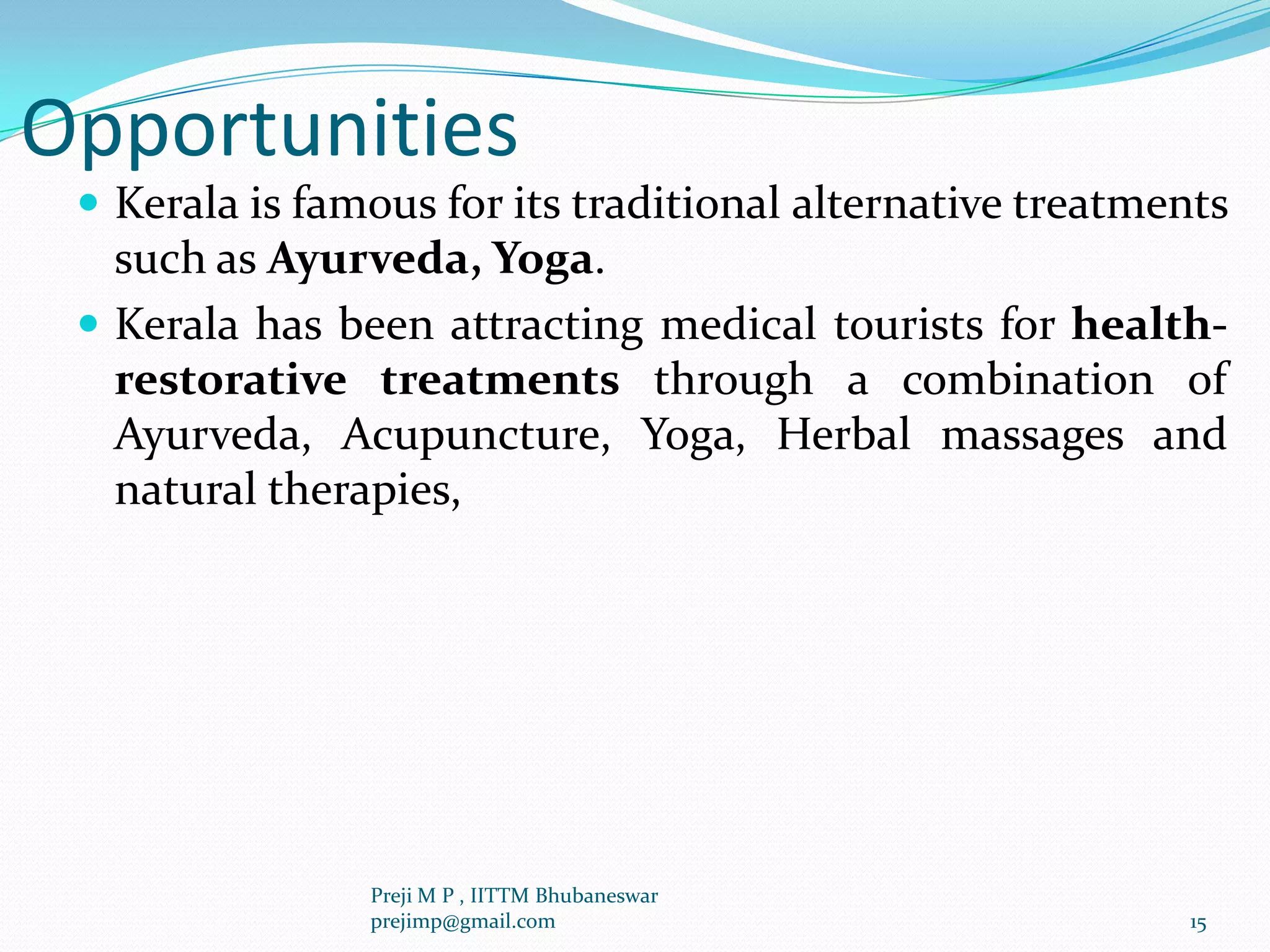 Opportunities
 Kerala is famous for its traditional alternative treatments
such as Ayurveda, Yoga.
 Kerala has been attracting medical tourists for health-
restorative treatments through a combination of
Ayurveda, Acupuncture, Yoga, Herbal massages and
natural therapies,
15
Preji M P , IITTM Bhubaneswar
prejimp@gmail.com
 
