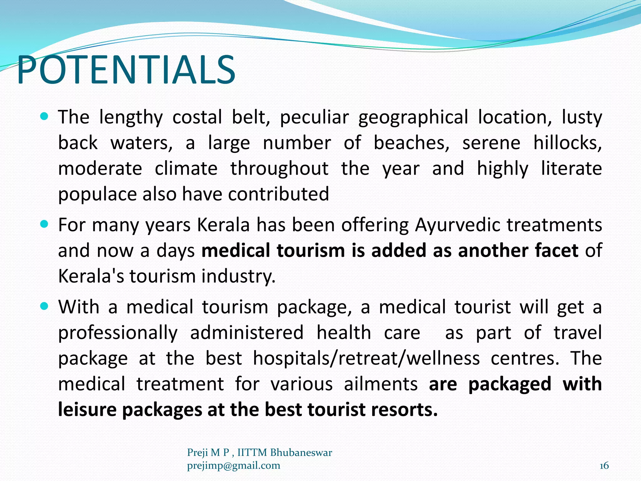 POTENTIALS
 The lengthy costal belt, peculiar geographical location, lusty
back waters, a large number of beaches, serene hillocks,
moderate climate throughout the year and highly literate
populace also have contributed
 For many years Kerala has been offering Ayurvedic treatments
and now a days medical tourism is added as another facet of
Kerala's tourism industry.
 With a medical tourism package, a medical tourist will get a
professionally administered health care as part of travel
package at the best hospitals/retreat/wellness centres. The
medical treatment for various ailments are packaged with
leisure packages at the best tourist resorts.
16
Preji M P , IITTM Bhubaneswar
prejimp@gmail.com
 