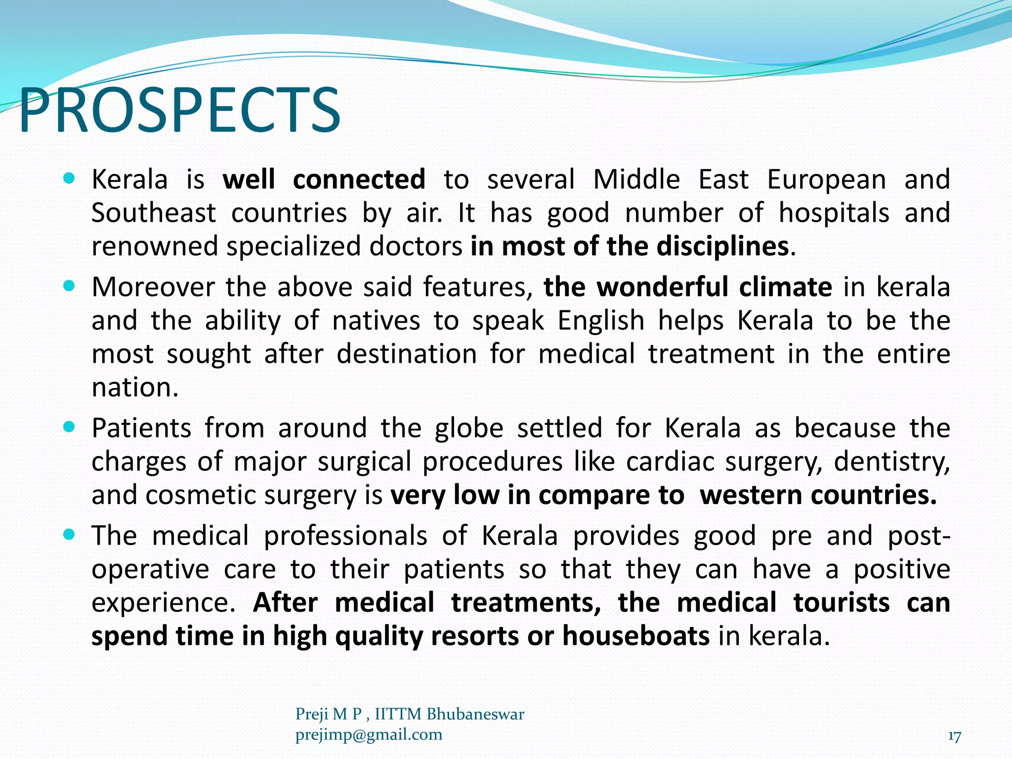 PROSPECTS
 Kerala is well connected to several Middle East European and
Southeast countries by air. It has good number of hospitals and
renowned specialized doctors in most of the disciplines.
 Moreover the above said features, the wonderful climate in kerala
and the ability of natives to speak English helps Kerala to be the
most sought after destination for medical treatment in the entire
nation.
 Patients from around the globe settled for Kerala as because the
charges of major surgical procedures like cardiac surgery, dentistry,
and cosmetic surgery is very low in compare to western countries.
 The medical professionals of Kerala provides good pre and post-
operative care to their patients so that they can have a positive
experience. After medical treatments, the medical tourists can
spend time in high quality resorts or houseboats in kerala.
17
Preji M P , IITTM Bhubaneswar
prejimp@gmail.com
 