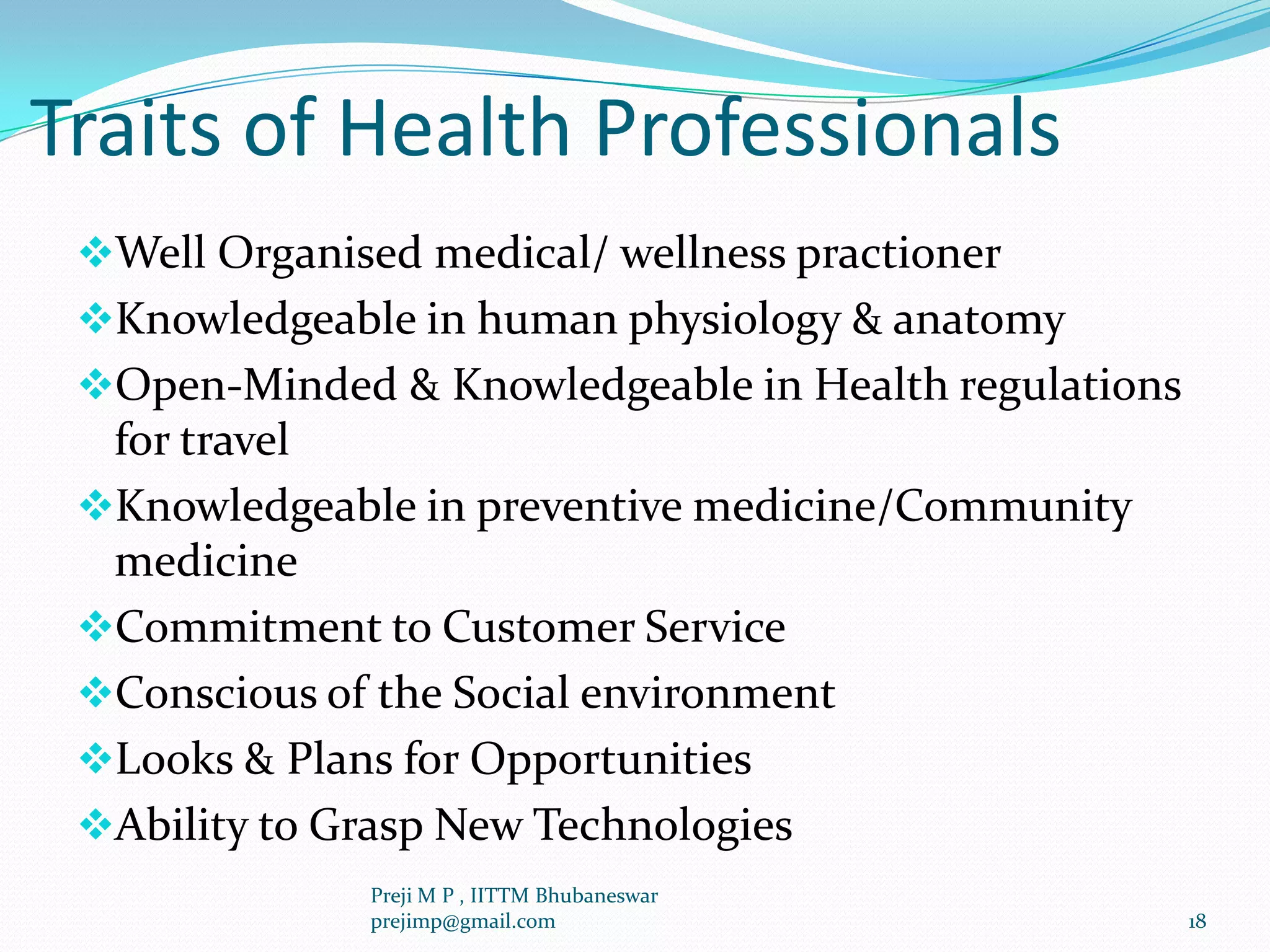 Traits of Health Professionals
Well Organised medical/ wellness practioner
Knowledgeable in human physiology & anatomy
Open-Minded & Knowledgeable in Health regulations
for travel
Knowledgeable in preventive medicine/Community
medicine
Commitment to Customer Service
Conscious of the Social environment
Looks & Plans for Opportunities
Ability to Grasp New Technologies
18
Preji M P , IITTM Bhubaneswar
prejimp@gmail.com
 