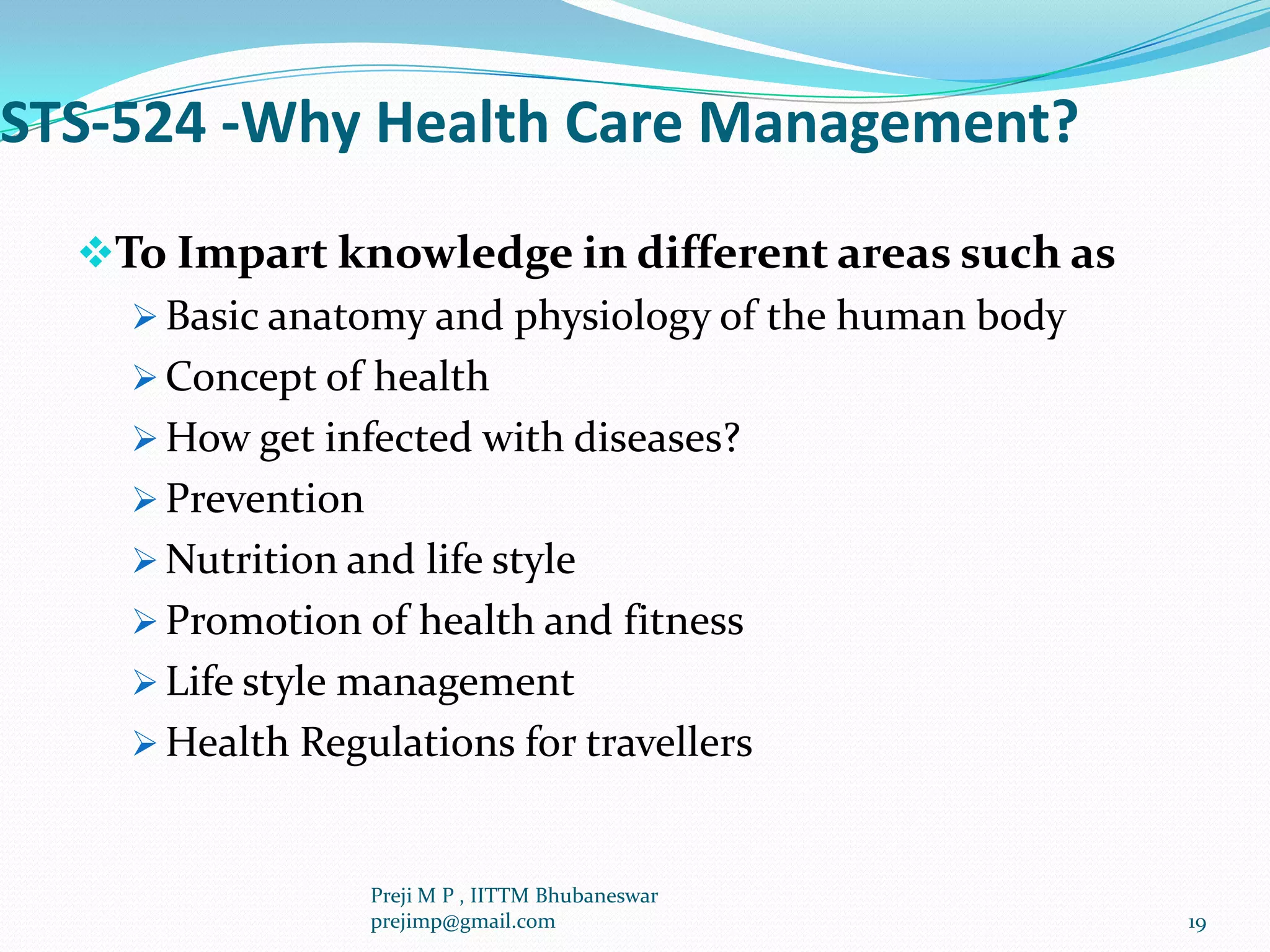 STS-524 -Why Health Care Management?
To Impart knowledge in different areas such as
 Basic anatomy and physiology of the human body
 Concept of health
 How get infected with diseases?
 Prevention
 Nutrition and life style
 Promotion of health and fitness
 Life style management
 Health Regulations for travellers
19
Preji M P , IITTM Bhubaneswar
prejimp@gmail.com
 