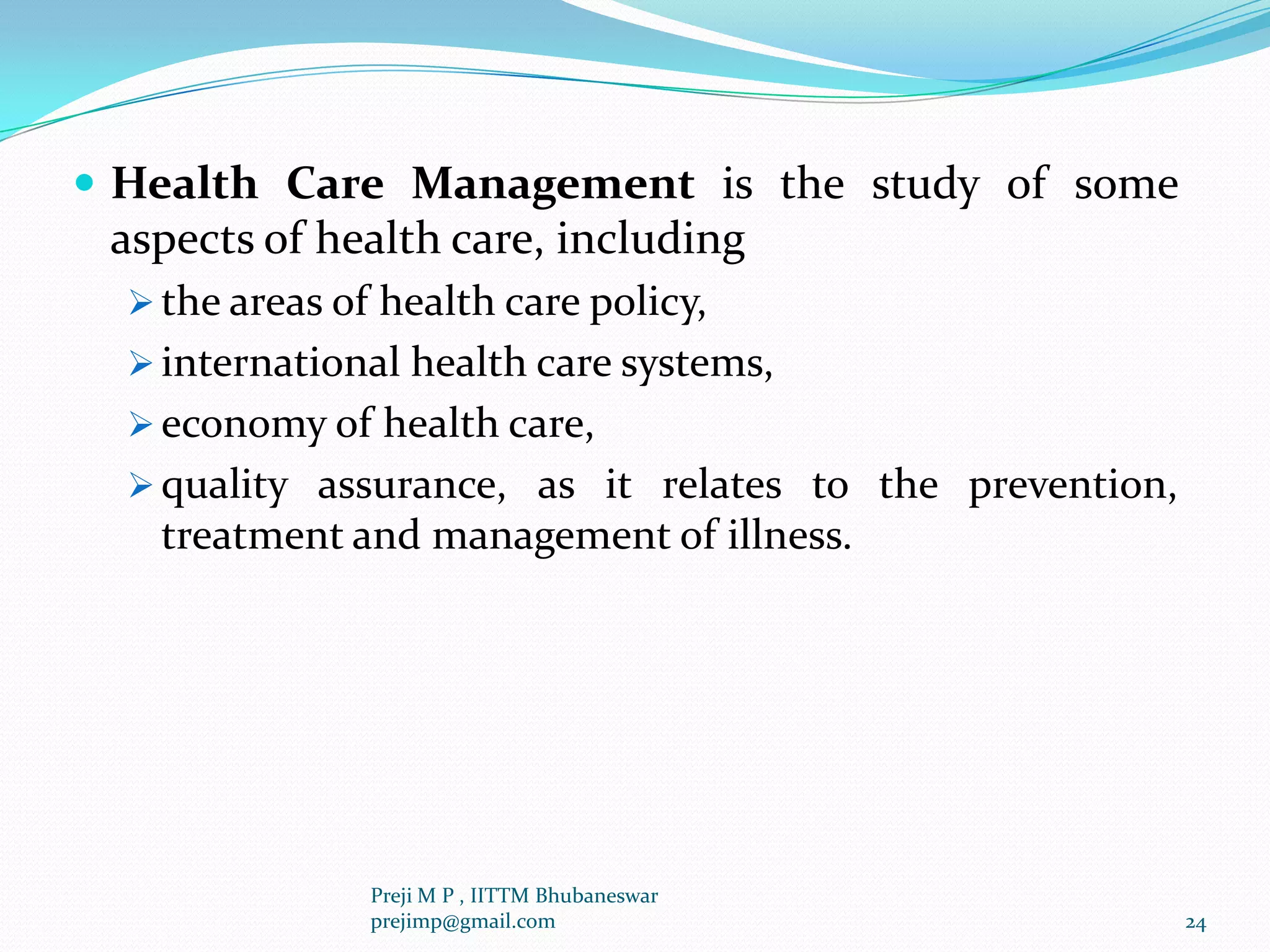  Health Care Management is the study of some
aspects of health care, including
 the areas of health care policy,
 international health care systems,
 economy of health care,
 quality assurance, as it relates to the prevention,
treatment and management of illness.
24
Preji M P , IITTM Bhubaneswar
prejimp@gmail.com
 