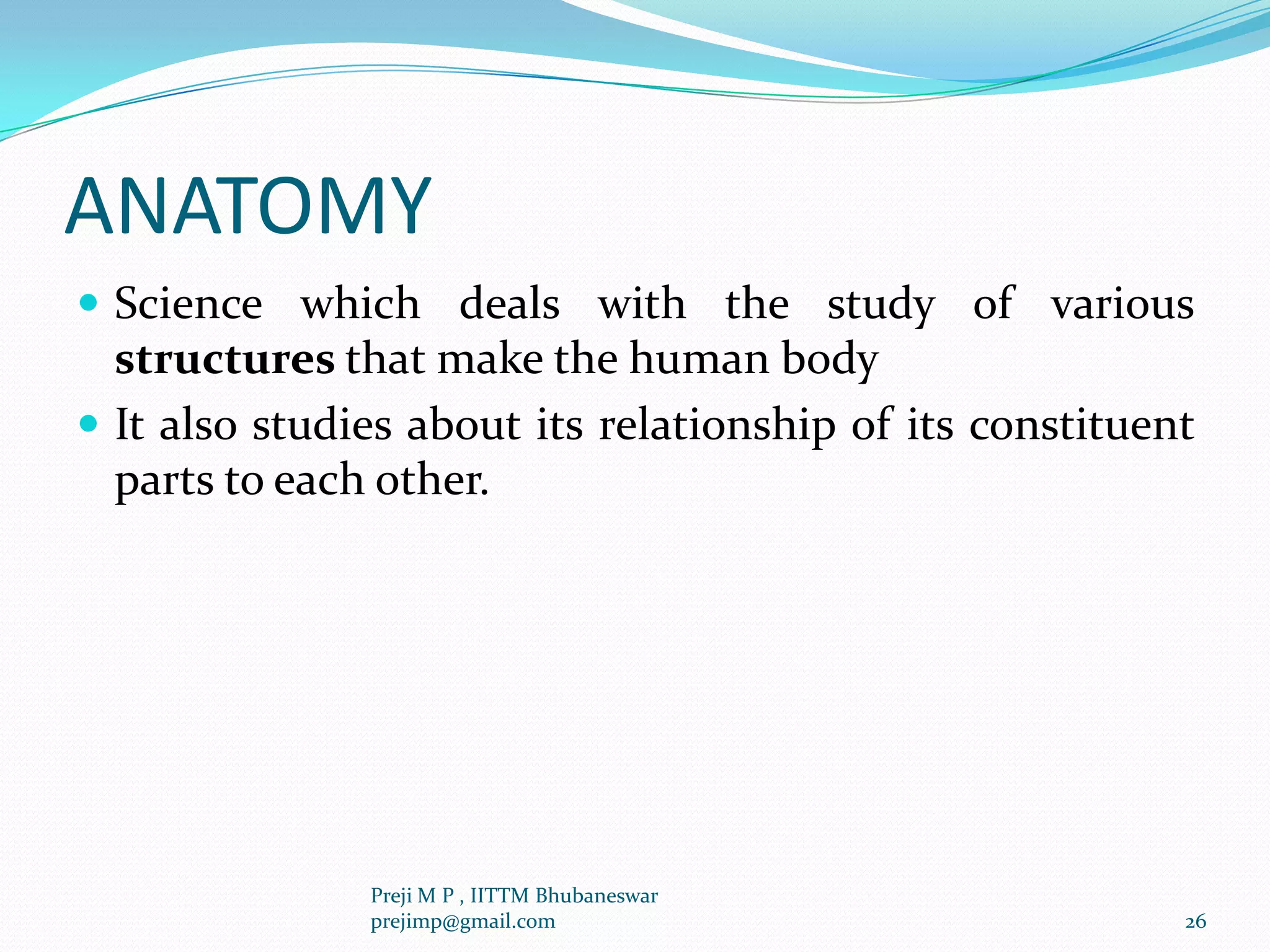 ANATOMY
 Science which deals with the study of various
structures that make the human body
 It also studies about its relationship of its constituent
parts to each other.
26
Preji M P , IITTM Bhubaneswar
prejimp@gmail.com
 