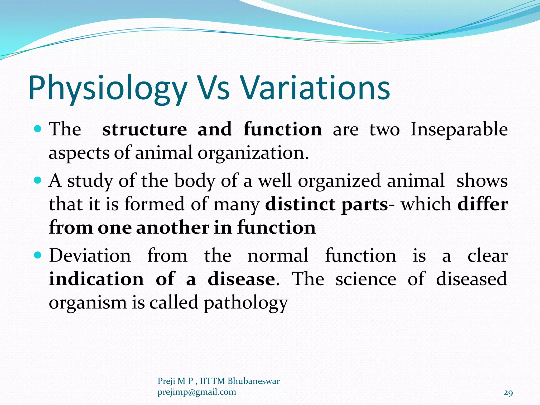 Physiology Vs Variations
 The structure and function are two Inseparable
aspects of animal organization.
 A study of the body of a well organized animal shows
that it is formed of many distinct parts- which differ
from one another in function
 Deviation from the normal function is a clear
indication of a disease. The science of diseased
organism is called pathology
29
Preji M P , IITTM Bhubaneswar
prejimp@gmail.com
 