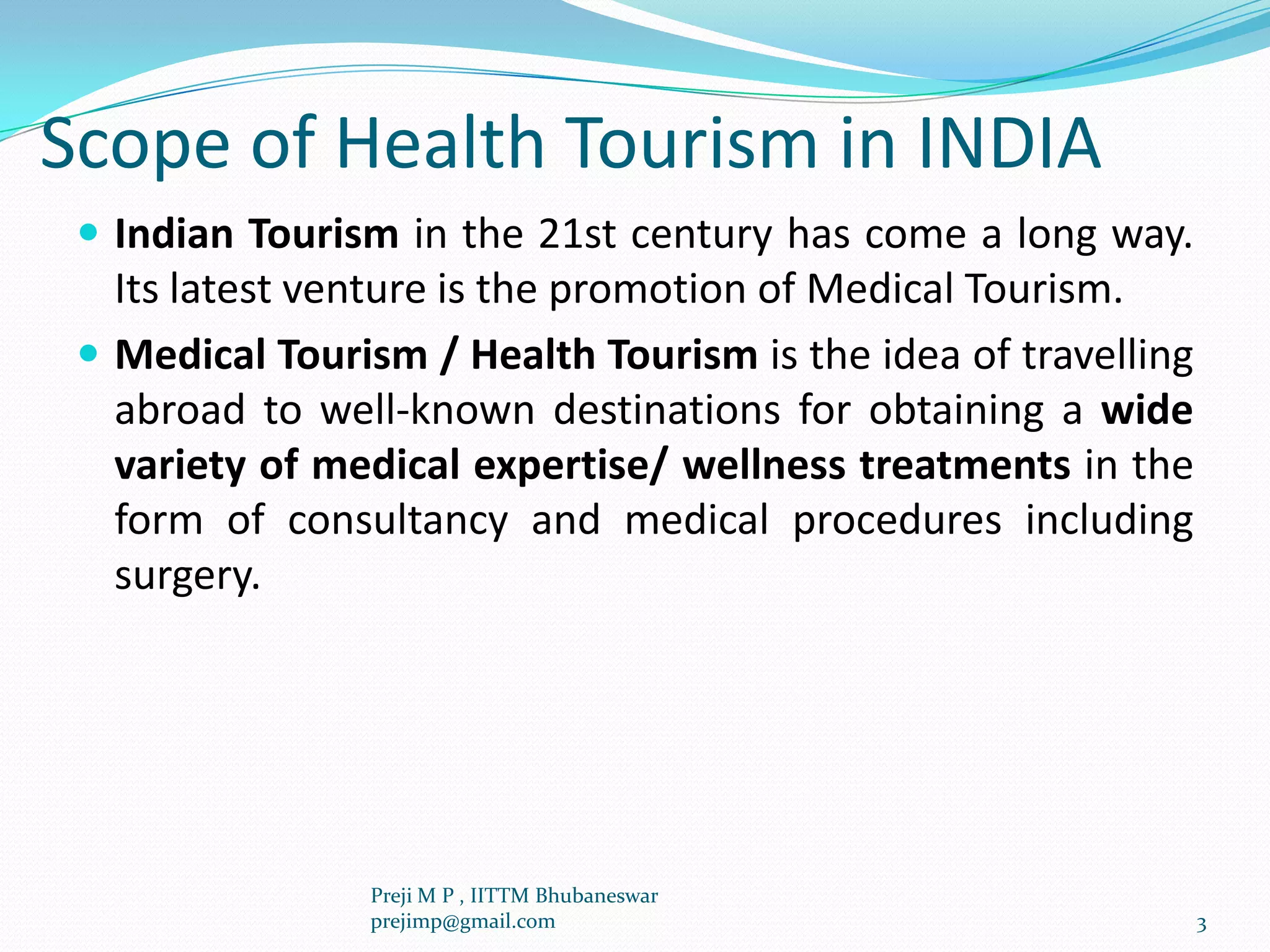 Scope of Health Tourism in INDIA
 Indian Tourism in the 21st century has come a long way.
Its latest venture is the promotion of Medical Tourism.
 Medical Tourism / Health Tourism is the idea of travelling
abroad to well-known destinations for obtaining a wide
variety of medical expertise/ wellness treatments in the
form of consultancy and medical procedures including
surgery.
3
Preji M P , IITTM Bhubaneswar
prejimp@gmail.com
 