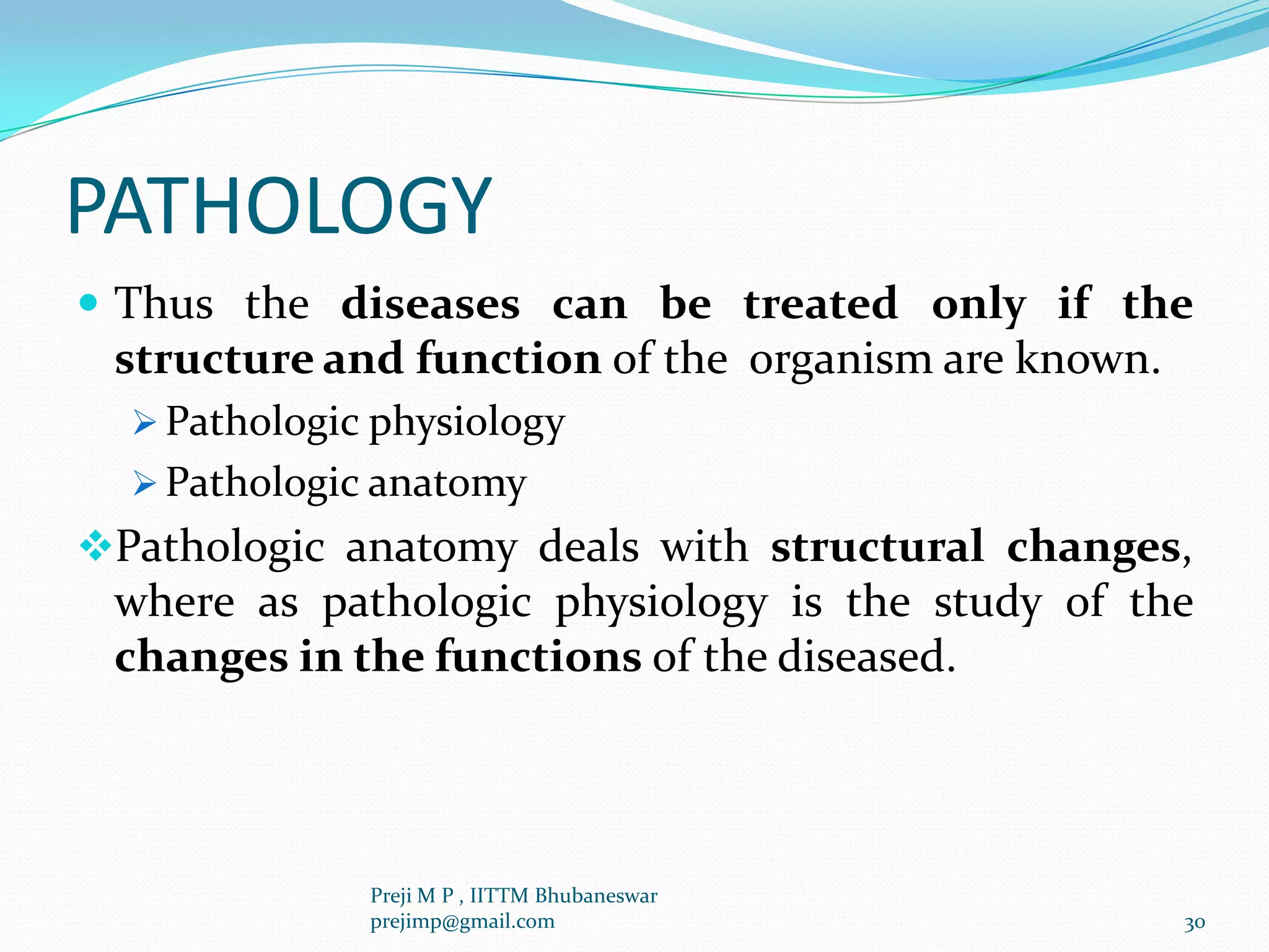 PATHOLOGY
 Thus the diseases can be treated only if the
structure and function of the organism are known.
 Pathologic physiology
 Pathologic anatomy
Pathologic anatomy deals with structural changes,
where as pathologic physiology is the study of the
changes in the functions of the diseased.
30
Preji M P , IITTM Bhubaneswar
prejimp@gmail.com
 