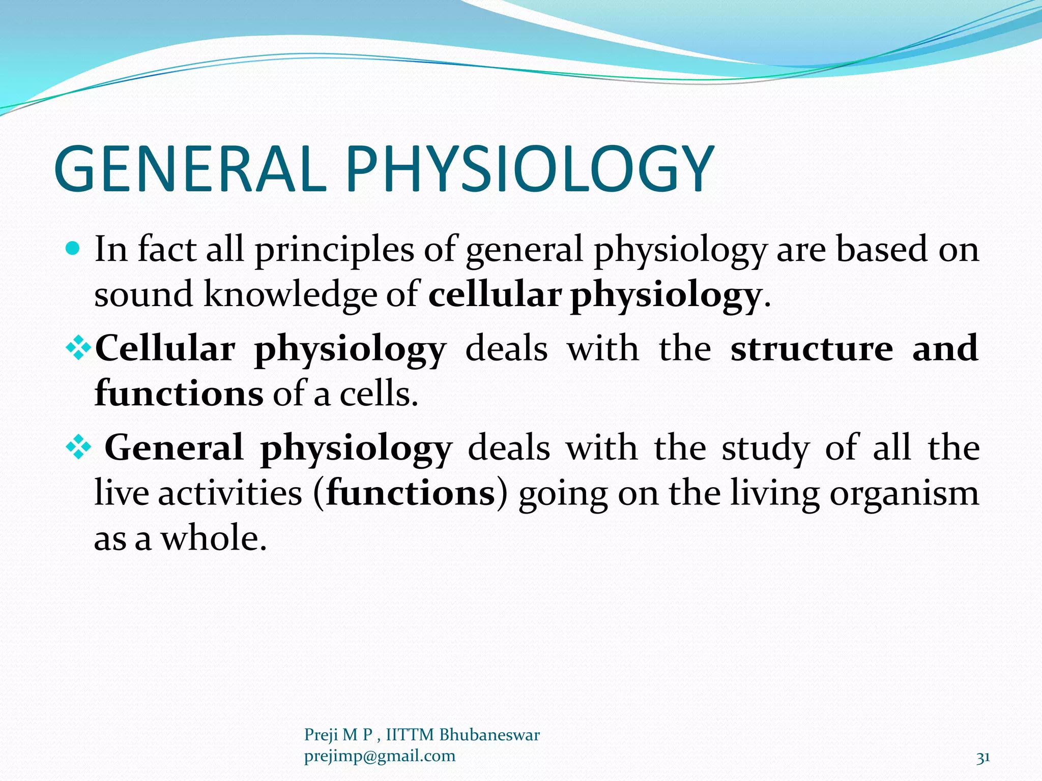 GENERAL PHYSIOLOGY
 In fact all principles of general physiology are based on
sound knowledge of cellular physiology.
Cellular physiology deals with the structure and
functions of a cells.
 General physiology deals with the study of all the
live activities (functions) going on the living organism
as a whole.
31
Preji M P , IITTM Bhubaneswar
prejimp@gmail.com
 