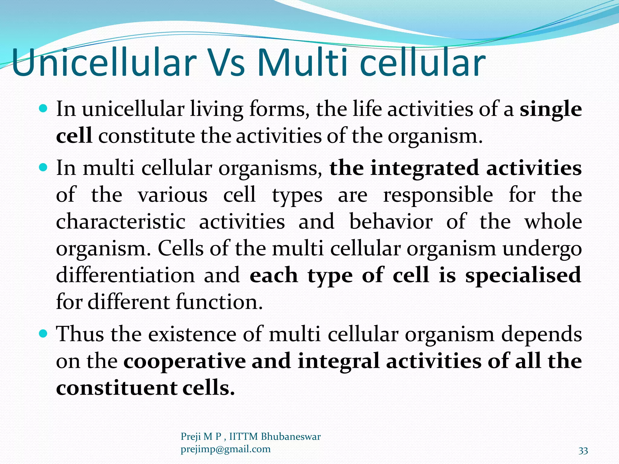 Unicellular Vs Multi cellular
 In unicellular living forms, the life activities of a single
cell constitute the activities of the organism.
 In multi cellular organisms, the integrated activities
of the various cell types are responsible for the
characteristic activities and behavior of the whole
organism. Cells of the multi cellular organism undergo
differentiation and each type of cell is specialised
for different function.
 Thus the existence of multi cellular organism depends
on the cooperative and integral activities of all the
constituent cells.
33
Preji M P , IITTM Bhubaneswar
prejimp@gmail.com
 