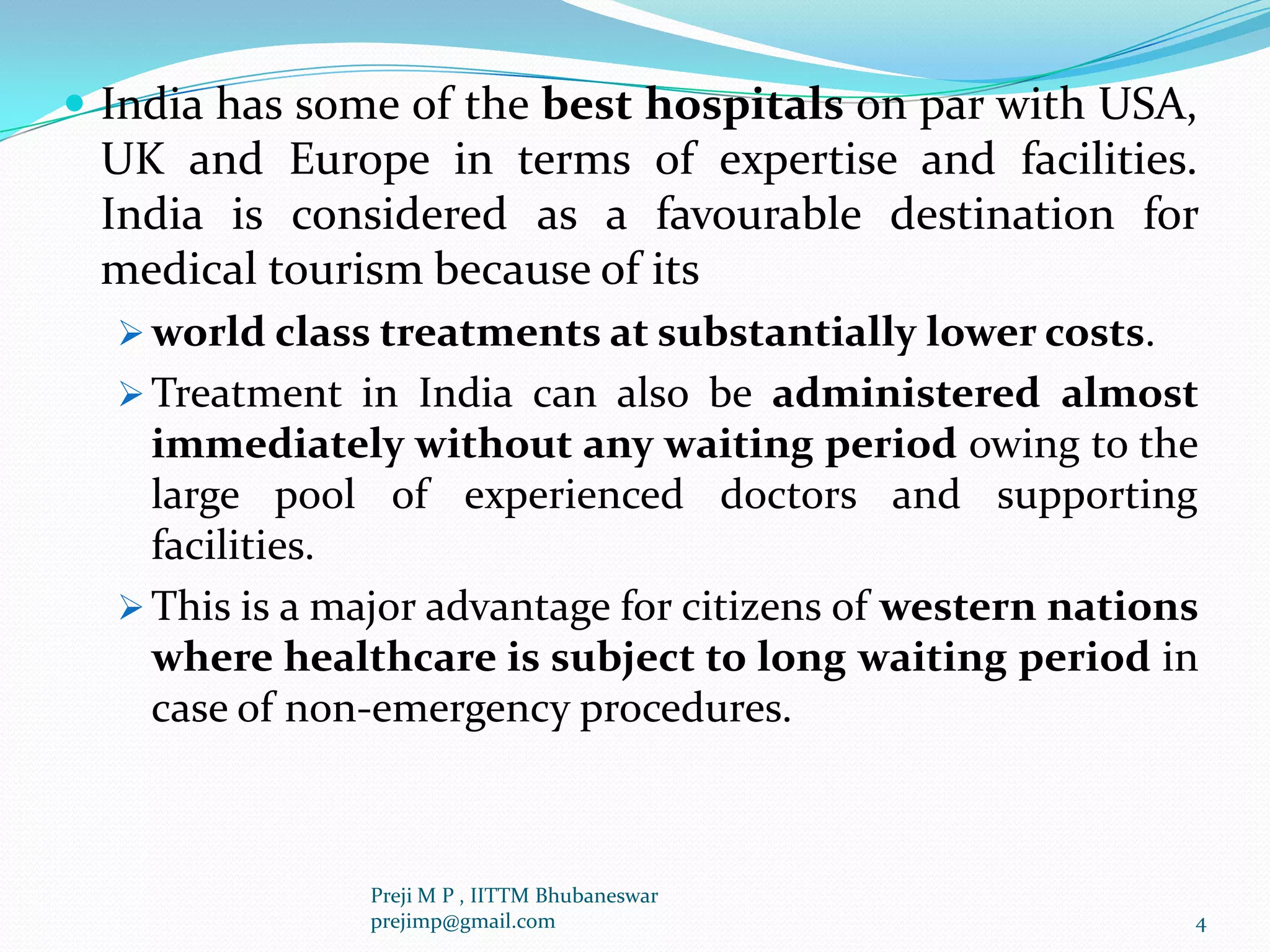  India has some of the best hospitals on par with USA,
UK and Europe in terms of expertise and facilities.
India is considered as a favourable destination for
medical tourism because of its
 world class treatments at substantially lower costs.
 Treatment in India can also be administered almost
immediately without any waiting period owing to the
large pool of experienced doctors and supporting
facilities.
 This is a major advantage for citizens of western nations
where healthcare is subject to long waiting period in
case of non-emergency procedures.
4
Preji M P , IITTM Bhubaneswar
prejimp@gmail.com
 