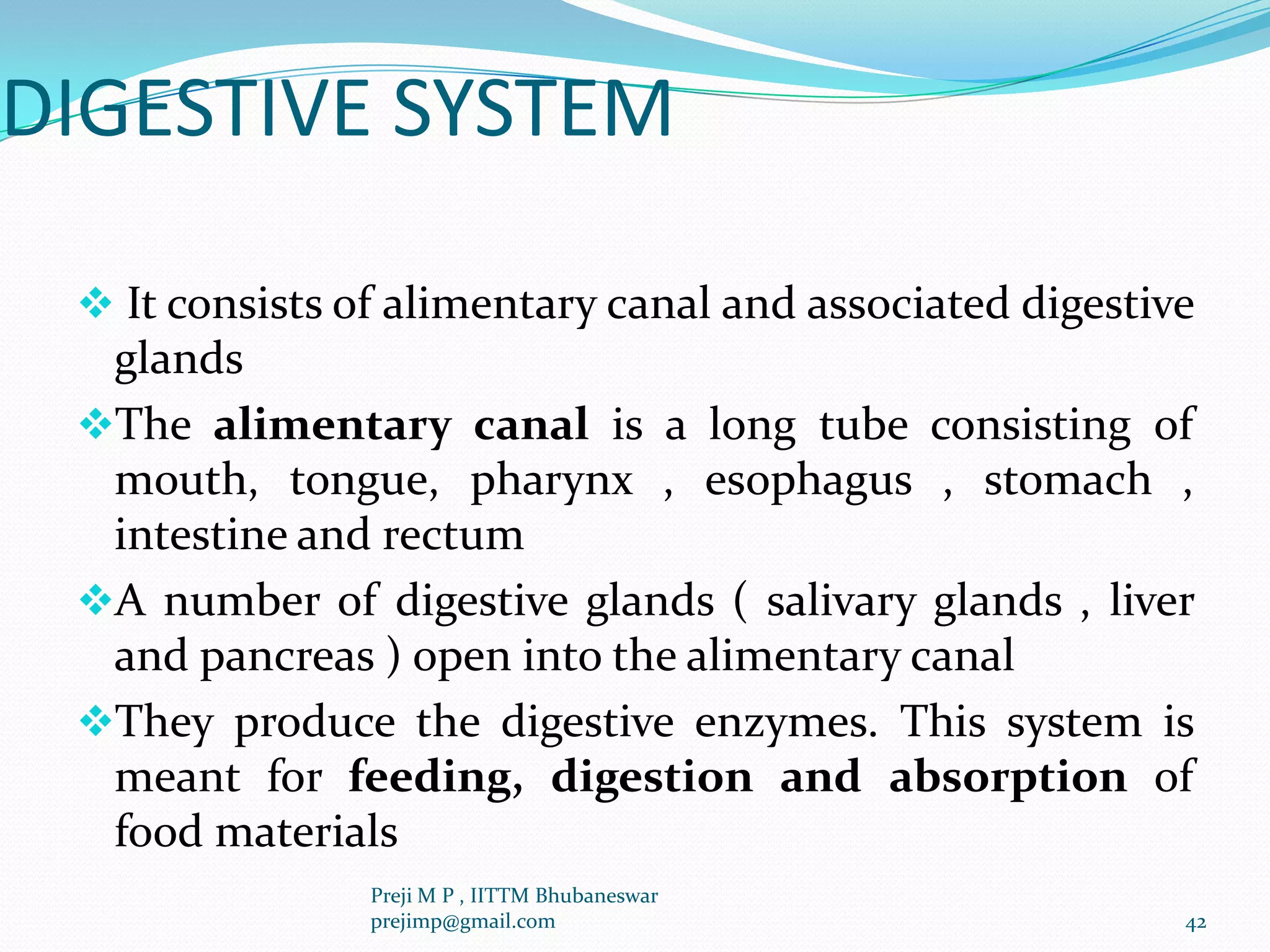 DIGESTIVE SYSTEM
 It consists of alimentary canal and associated digestive
glands
The alimentary canal is a long tube consisting of
mouth, tongue, pharynx , esophagus , stomach ,
intestine and rectum
A number of digestive glands ( salivary glands , liver
and pancreas ) open into the alimentary canal
They produce the digestive enzymes. This system is
meant for feeding, digestion and absorption of
food materials
42
Preji M P , IITTM Bhubaneswar
prejimp@gmail.com
 