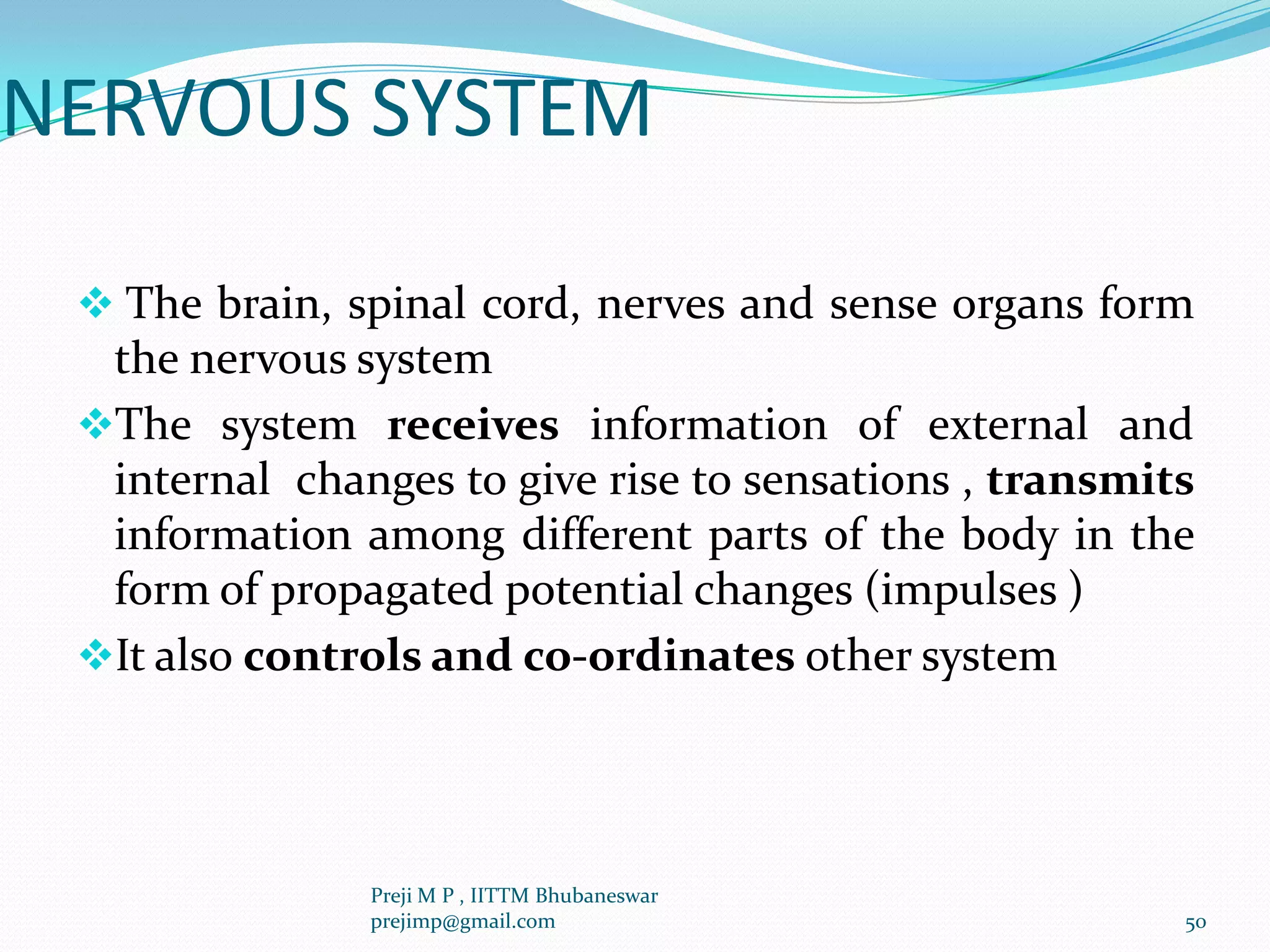 NERVOUS SYSTEM
 The brain, spinal cord, nerves and sense organs form
the nervous system
The system receives information of external and
internal changes to give rise to sensations , transmits
information among different parts of the body in the
form of propagated potential changes (impulses )
It also controls and co-ordinates other system
50
Preji M P , IITTM Bhubaneswar
prejimp@gmail.com
 