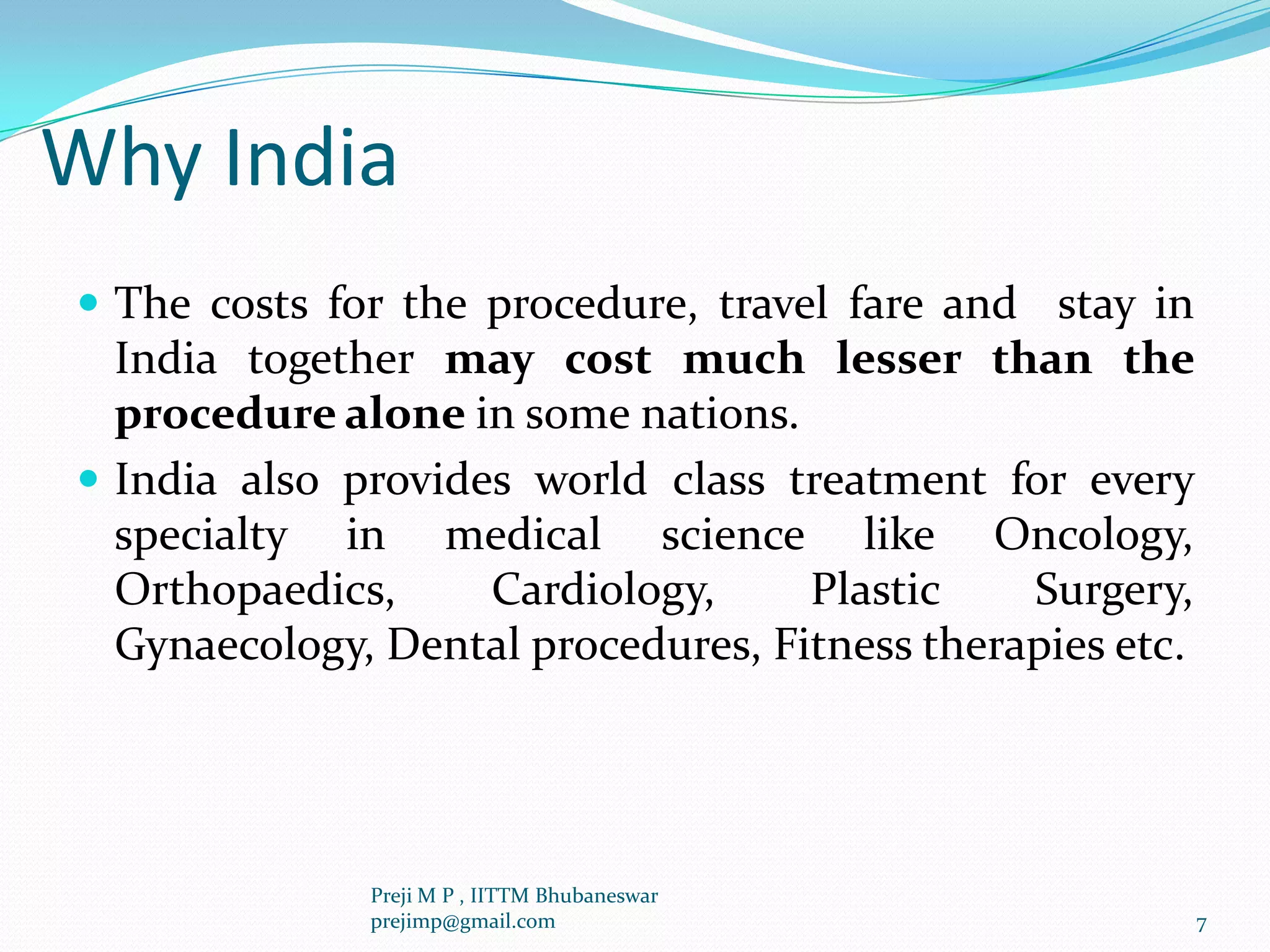 Why India
 The costs for the procedure, travel fare and stay in
India together may cost much lesser than the
procedure alone in some nations.
 India also provides world class treatment for every
specialty in medical science like Oncology,
Orthopaedics, Cardiology, Plastic Surgery,
Gynaecology, Dental procedures, Fitness therapies etc.
7
Preji M P , IITTM Bhubaneswar
prejimp@gmail.com
 