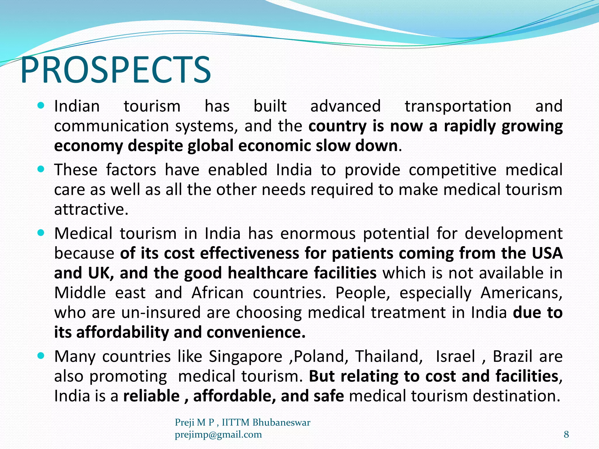 PROSPECTS
 Indian tourism has built advanced transportation and
communication systems, and the country is now a rapidly growing
economy despite global economic slow down.
 These factors have enabled India to provide competitive medical
care as well as all the other needs required to make medical tourism
attractive.
 Medical tourism in India has enormous potential for development
because of its cost effectiveness for patients coming from the USA
and UK, and the good healthcare facilities which is not available in
Middle east and African countries. People, especially Americans,
who are un-insured are choosing medical treatment in India due to
its affordability and convenience.
 Many countries like Singapore ,Poland, Thailand, Israel , Brazil are
also promoting medical tourism. But relating to cost and facilities,
India is a reliable , affordable, and safe medical tourism destination.
8
Preji M P , IITTM Bhubaneswar
prejimp@gmail.com
 