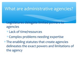 ∗ Legislatures delegate limited powers to
agencies
∗ Lack of time/resources
∗ Complex problems needing expertise
∗ The enabling statutes that create agencies
delineates the exact powers and limitations of
the agency
What are administrative agencies?
 