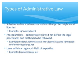 ∗ Substantive law – administrative laws that protect rights and
liberties.
∗ Example: 14th
Amendment
∗ Procedural law – administrative laws t hat define the legal
procedures and methods to be followed.
∗ Example: Federal Administrative Procedures Act and Tennessee
Uniform Procedures Act
∗ Laws within an agency’s field of expertise.
∗ Example: Environmental law
Types of Administrative Law
 