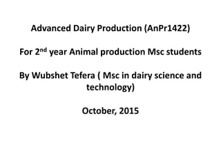 Advanced Dairy Production (AnPr1422)
For 2nd year Animal production Msc students
By Wubshet Tefera ( Msc in dairy science and
technology)
October, 2015
 
