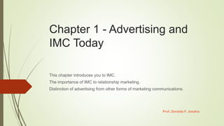 Chapter 1 - Advertising and
IMC Today
This chapter introduces you to IMC.
The importance of IMC to relationship marketing.
Distinction of advertising from other forms of marketing communications.
Prof. Zenaida F. Jesalva
 