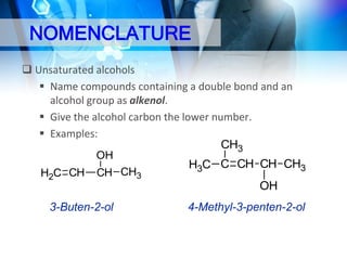NOMENCLATURE
 Unsaturated alcohols
 Name compounds containing a double bond and an
alcohol group as alkenol.
 Give the alcohol carbon the lower number.
 Examples:
CH3
OH
H3C C CH CH CH3
H2C CH CH CH3
OH

3-Buten-2-ol

4-Methyl-3-penten-2-ol

 