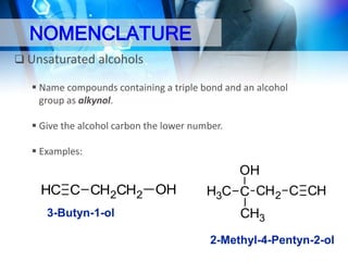 NOMENCLATURE
 Unsaturated alcohols
 Name compounds containing a triple bond and an alcohol
group as alkynol.
 Give the alcohol carbon the lower number.
 Examples:

OH

HC C CH2CH2 OH
3-Butyn-1-ol

H3C C CH 2 C CH
CH3
2-Methyl-4-Pentyn-2-ol

 